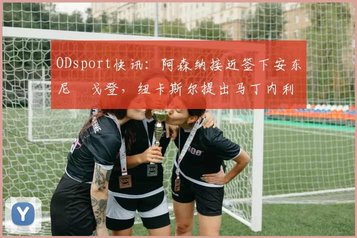 ODsport快讯:阿森纳接近签下安东尼・戈登,纽卡斯尔提出马丁内利交换条件_交易_球员_谈判