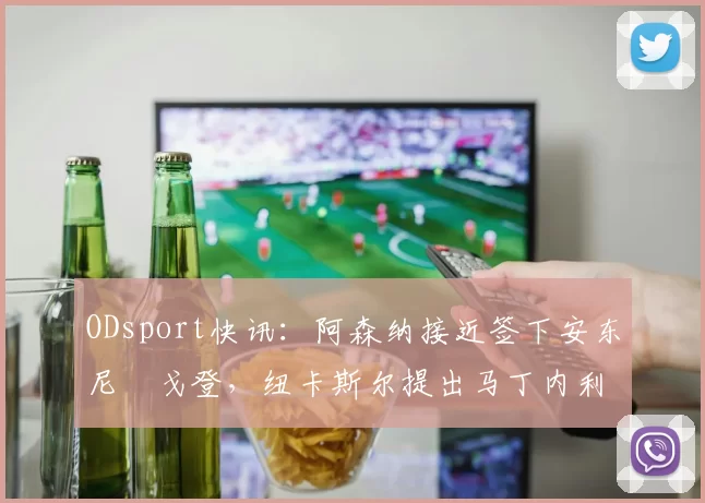 ODsport快讯:阿森纳接近签下安东尼・戈登,纽卡斯尔提出马丁内利交换条件_交易_球员_谈判