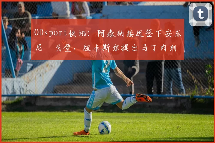 ODsport快讯:阿森纳接近签下安东尼・戈登,纽卡斯尔提出马丁内利交换条件_交易_球员_谈判