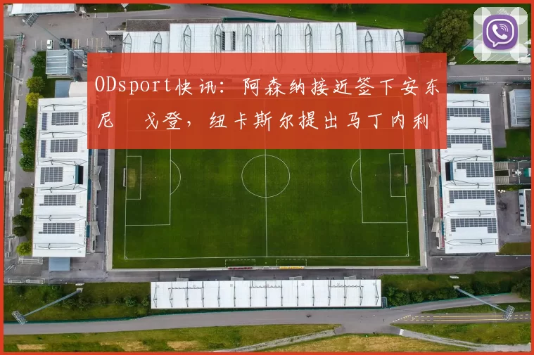 ODsport快讯：阿森纳接近签下安东尼・戈登，纽卡斯尔提出马丁内利交换条件_交易_球员_谈判