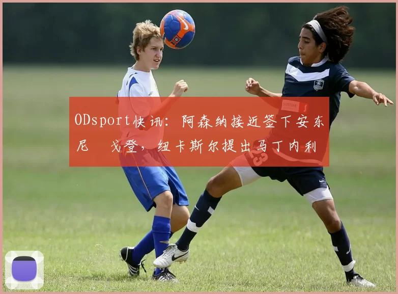 ODsport快讯：阿森纳接近签下安东尼・戈登，纽卡斯尔提出马丁内利交换条件_交易_球员_谈判