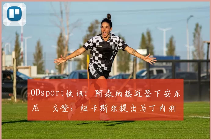 ODsport快讯:阿森纳接近签下安东尼・戈登,纽卡斯尔提出马丁内利交换条件_交易_球员_谈判