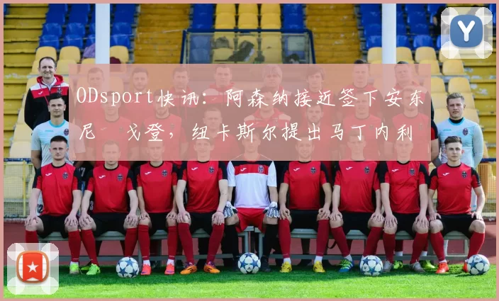 ODsport快讯：阿森纳接近签下安东尼・戈登，纽卡斯尔提出马丁内利交换条件_交易_球员_谈判