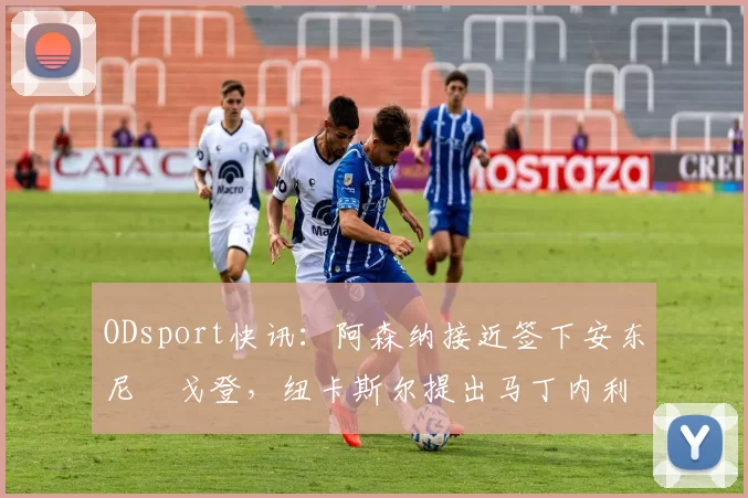 ODsport快讯:阿森纳接近签下安东尼・戈登,纽卡斯尔提出马丁内利交换条件_交易_球员_谈判