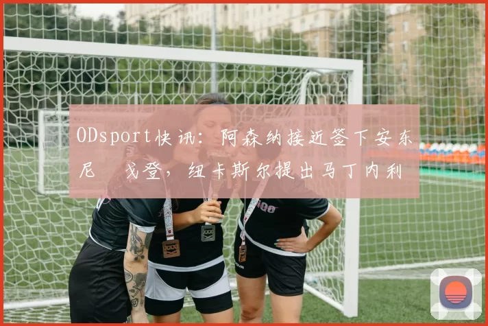 ODsport快讯:阿森纳接近签下安东尼・戈登,纽卡斯尔提出马丁内利交换条件_交易_球员_谈判