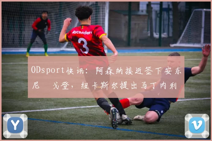 ODsport快讯:阿森纳接近签下安东尼・戈登,纽卡斯尔提出马丁内利交换条件_交易_球员_谈判
