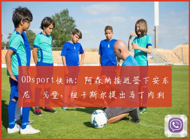 ODsport快讯：阿森纳接近签下安东尼・戈登，纽卡斯尔提出马丁内利交换条件_交易_球员_谈判