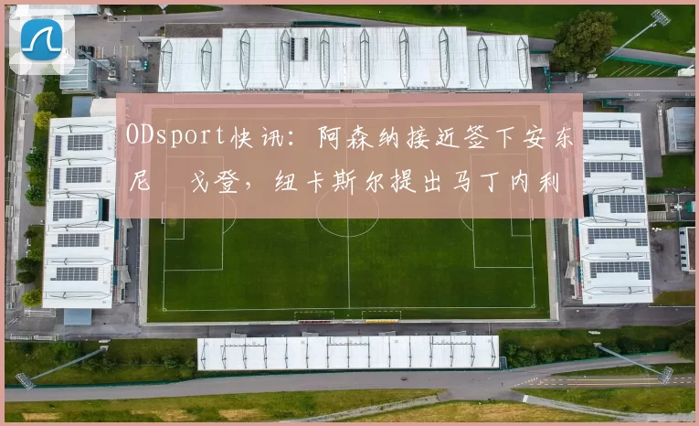 ODsport快讯：阿森纳接近签下安东尼・戈登，纽卡斯尔提出马丁内利交换条件_交易_球员_谈判