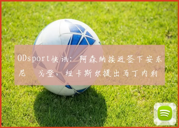 ODsport快讯：阿森纳接近签下安东尼・戈登，纽卡斯尔提出马丁内利交换条件_交易_球员_谈判