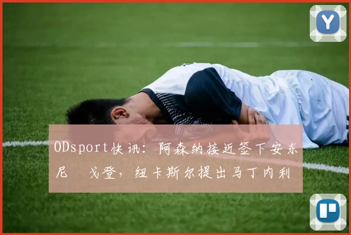 ODsport快讯:阿森纳接近签下安东尼・戈登,纽卡斯尔提出马丁内利交换条件_交易_球员_谈判