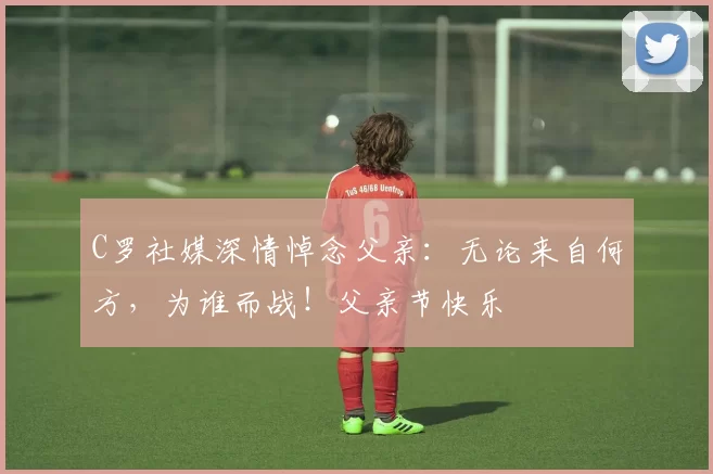 C罗社媒深情悼念父亲:无论来自何方,为谁而战!父亲节快乐️