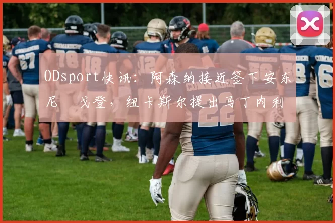 ODsport快讯：阿森纳接近签下安东尼・戈登，纽卡斯尔提出马丁内利交换条件_交易_球员_谈判