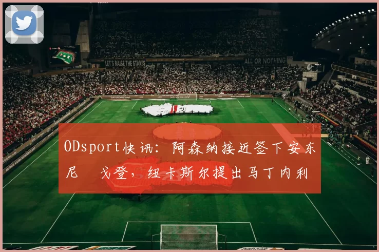 ODsport快讯:阿森纳接近签下安东尼・戈登,纽卡斯尔提出马丁内利交换条件_交易_球员_谈判