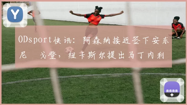 ODsport快讯：阿森纳接近签下安东尼・戈登，纽卡斯尔提出马丁内利交换条件_交易_球员_谈判