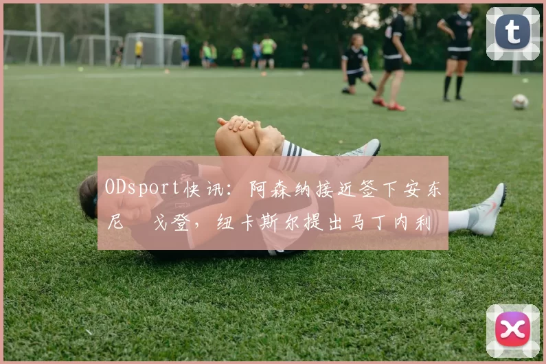 ODsport快讯：阿森纳接近签下安东尼・戈登，纽卡斯尔提出马丁内利交换条件_交易_球员_谈判