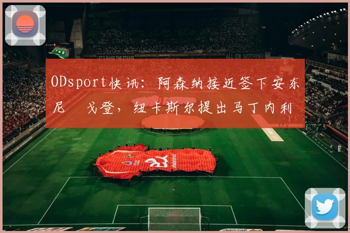 ODsport快讯：阿森纳接近签下安东尼・戈登，纽卡斯尔提出马丁内利交换条件_交易_球员_谈判