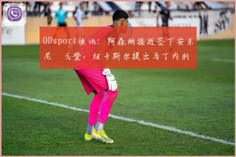 ODsport快讯:阿森纳接近签下安东尼・戈登,纽卡斯尔提出马丁内利交换条件_交易_球员_谈判