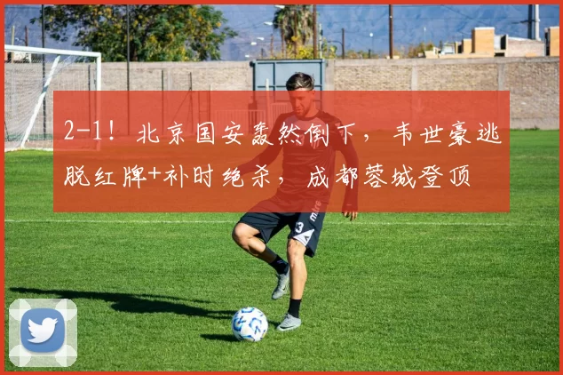 2-1!北京国安轰然倒下,韦世豪逃脱红牌+补时绝杀,成都蓉城登顶