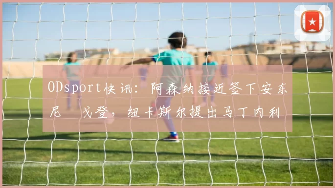 ODsport快讯:阿森纳接近签下安东尼・戈登,纽卡斯尔提出马丁内利交换条件_交易_球员_谈判