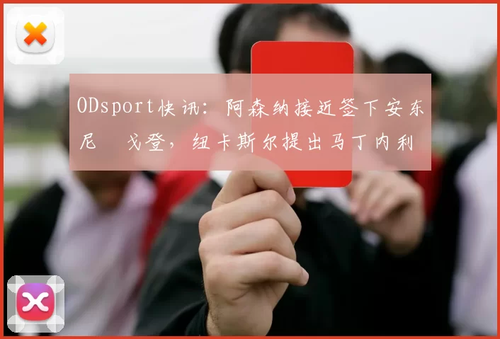 ODsport快讯：阿森纳接近签下安东尼・戈登，纽卡斯尔提出马丁内利交换条件_交易_球员_谈判