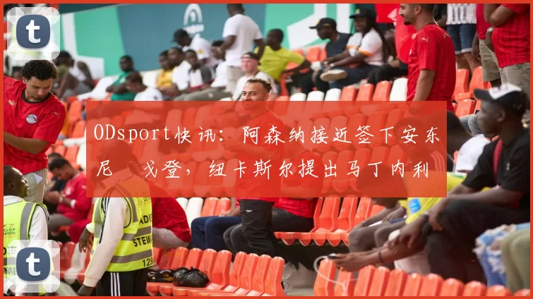 ODsport快讯:阿森纳接近签下安东尼・戈登,纽卡斯尔提出马丁内利交换条件_交易_球员_谈判