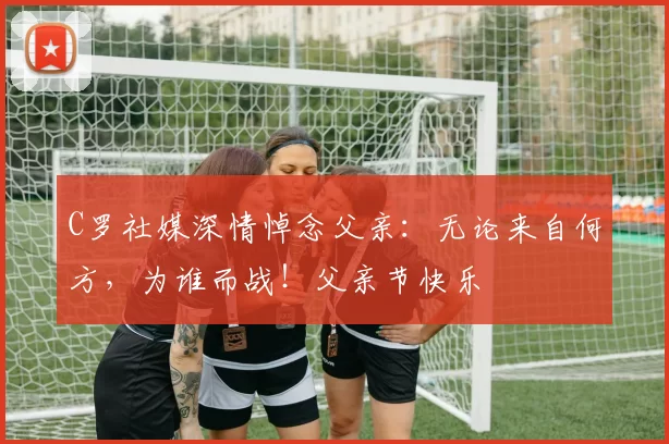 C罗社媒深情悼念父亲：无论来自何方，为谁而战！父亲节快乐️