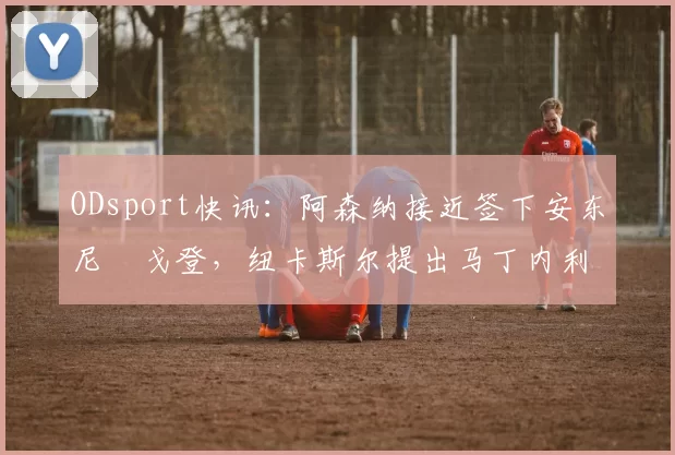 ODsport快讯:阿森纳接近签下安东尼・戈登,纽卡斯尔提出马丁内利交换条件_交易_球员_谈判