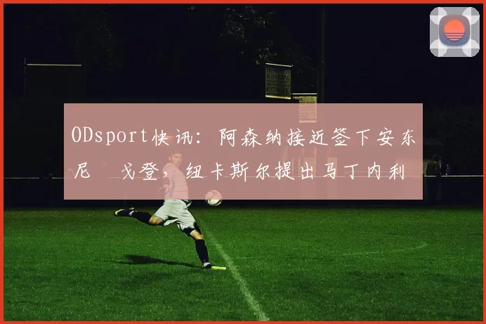 ODsport快讯:阿森纳接近签下安东尼・戈登,纽卡斯尔提出马丁内利交换条件_交易_球员_谈判