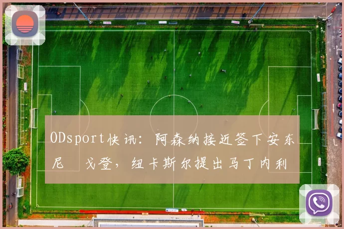 ODsport快讯:阿森纳接近签下安东尼・戈登,纽卡斯尔提出马丁内利交换条件_交易_球员_谈判
