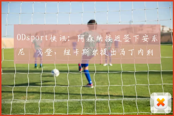 ODsport快讯:阿森纳接近签下安东尼・戈登,纽卡斯尔提出马丁内利交换条件_交易_球员_谈判