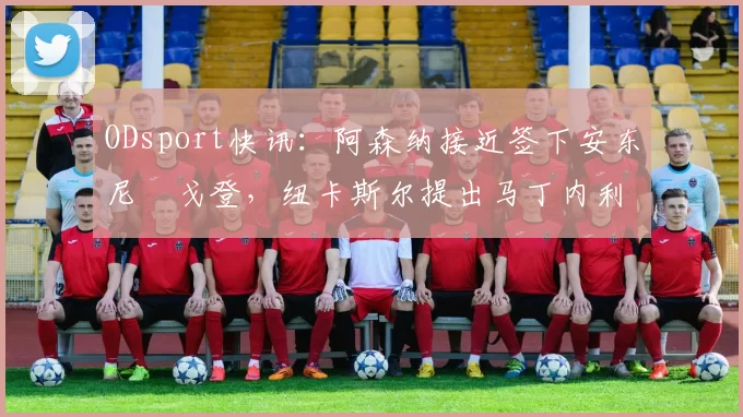 ODsport快讯:阿森纳接近签下安东尼・戈登,纽卡斯尔提出马丁内利交换条件_交易_球员_谈判