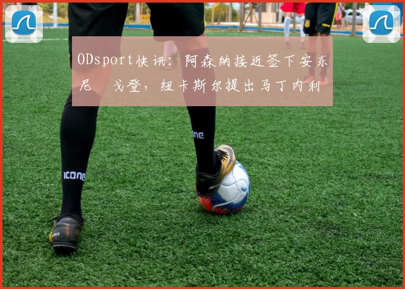 ODsport快讯：阿森纳接近签下安东尼・戈登，纽卡斯尔提出马丁内利交换条件_交易_球员_谈判