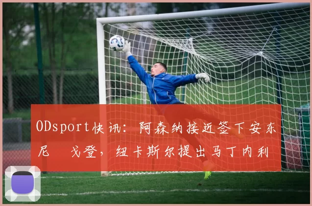 ODsport快讯:阿森纳接近签下安东尼・戈登,纽卡斯尔提出马丁内利交换条件_交易_球员_谈判