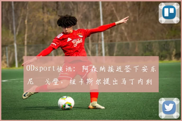 ODsport快讯：阿森纳接近签下安东尼・戈登，纽卡斯尔提出马丁内利交换条件_交易_球员_谈判