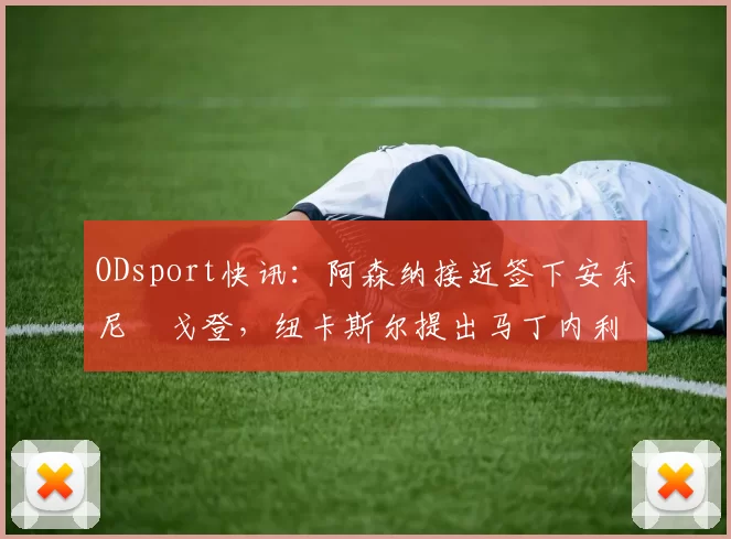 ODsport快讯:阿森纳接近签下安东尼・戈登,纽卡斯尔提出马丁内利交换条件_交易_球员_谈判