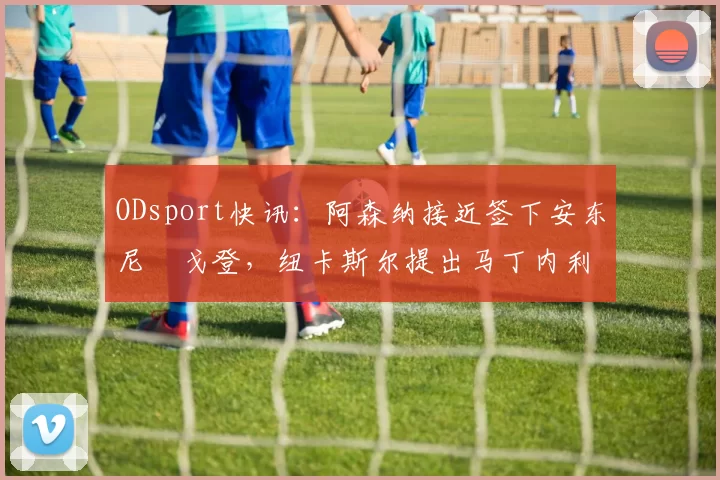 ODsport快讯：阿森纳接近签下安东尼・戈登，纽卡斯尔提出马丁内利交换条件_交易_球员_谈判