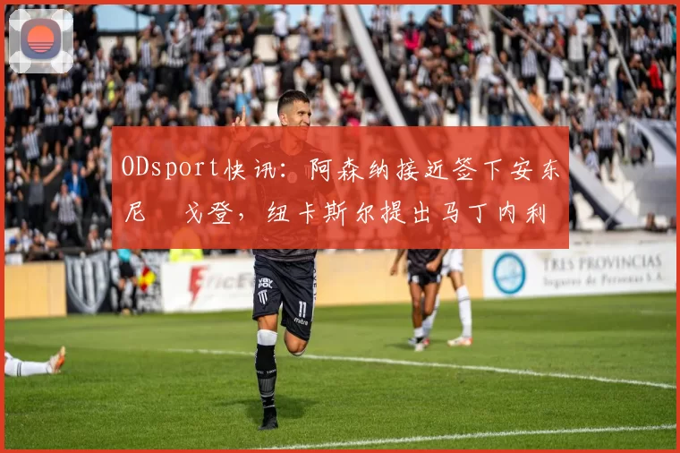 ODsport快讯:阿森纳接近签下安东尼・戈登,纽卡斯尔提出马丁内利交换条件_交易_球员_谈判