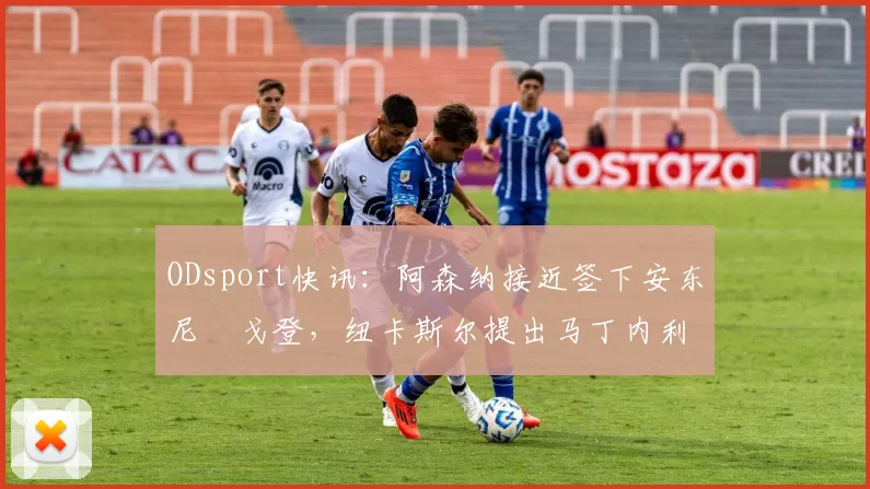 ODsport快讯：阿森纳接近签下安东尼・戈登，纽卡斯尔提出马丁内利交换条件_交易_球员_谈判