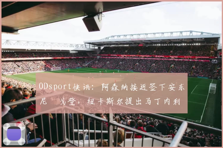 ODsport快讯:阿森纳接近签下安东尼・戈登,纽卡斯尔提出马丁内利交换条件_交易_球员_谈判