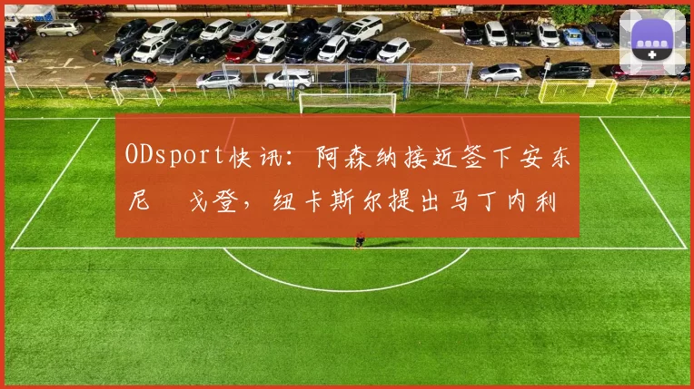 ODsport快讯:阿森纳接近签下安东尼・戈登,纽卡斯尔提出马丁内利交换条件_交易_球员_谈判