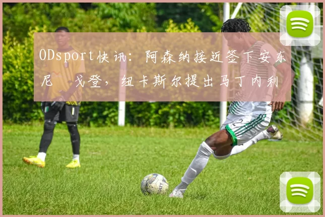 ODsport快讯：阿森纳接近签下安东尼・戈登，纽卡斯尔提出马丁内利交换条件_交易_球员_谈判