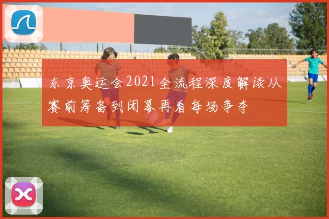 东京奥运会2021全流程深度解读从赛前筹备到闭幕再看每场争夺