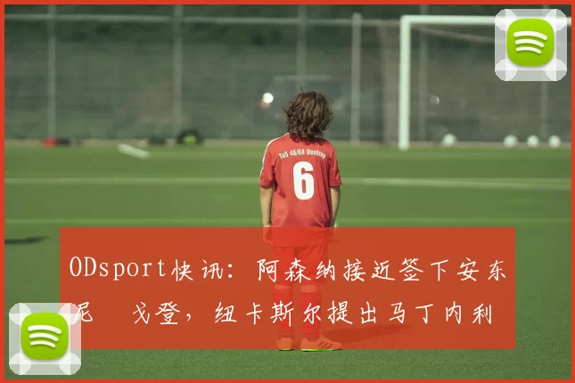 ODsport快讯:阿森纳接近签下安东尼・戈登,纽卡斯尔提出马丁内利交换条件_交易_球员_谈判