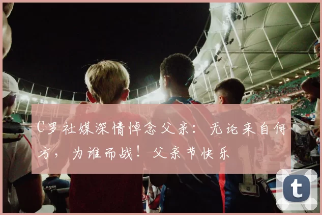 C罗社媒深情悼念父亲:无论来自何方,为谁而战!父亲节快乐️