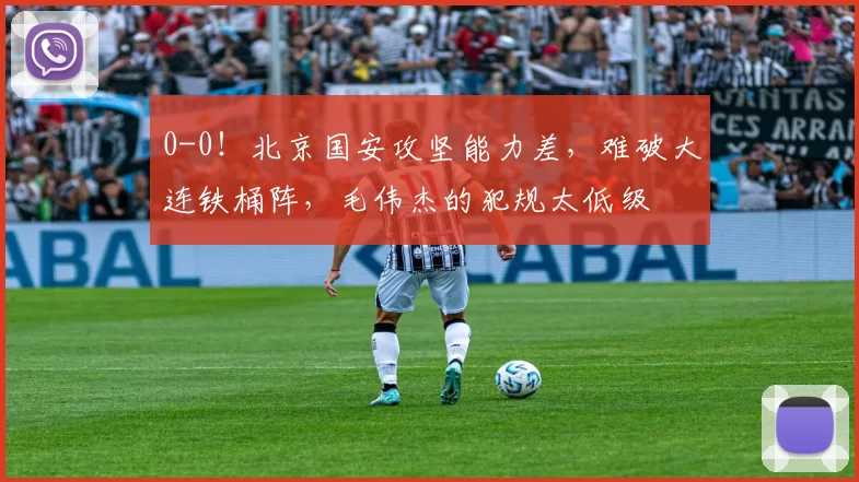 0-0！北京国安攻坚能力差，难破大连铁桶阵，毛伟杰的犯规太低级