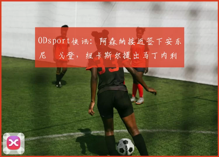 ODsport快讯：阿森纳接近签下安东尼・戈登，纽卡斯尔提出马丁内利交换条件_交易_球员_谈判