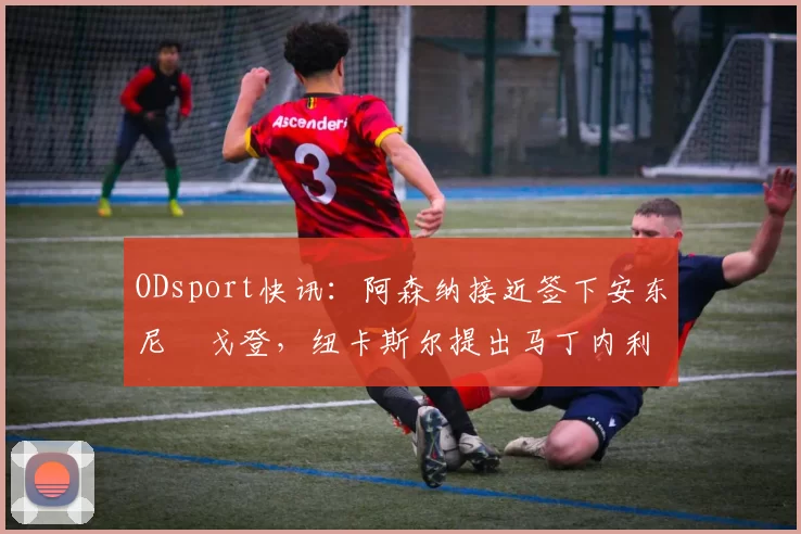 ODsport快讯:阿森纳接近签下安东尼・戈登,纽卡斯尔提出马丁内利交换条件_交易_球员_谈判