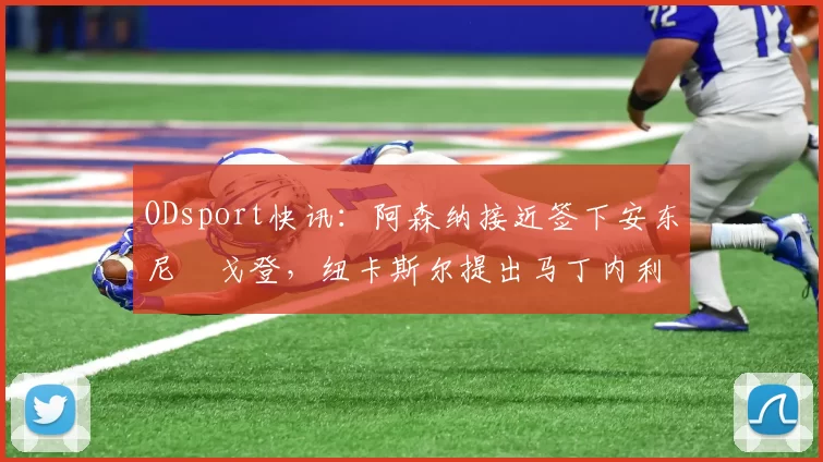 ODsport快讯:阿森纳接近签下安东尼・戈登,纽卡斯尔提出马丁内利交换条件_交易_球员_谈判