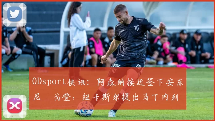 ODsport快讯:阿森纳接近签下安东尼・戈登,纽卡斯尔提出马丁内利交换条件_交易_球员_谈判