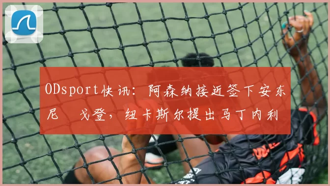 ODsport快讯：阿森纳接近签下安东尼・戈登，纽卡斯尔提出马丁内利交换条件_交易_球员_谈判